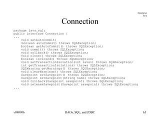 Connection package java.sql; public interface Connection { ... void setAutoCommit( boolean autoCommit) throws SQLException; boolean getAutoCommit() throws SQLException; void commit() throws SQLException; void rollback() throws SQLException; void close() throws SQLException; boolean isClosed() throws SQLException; void setTransactionIsolation(int level) throws SQLException; int getTransactionIsolation() throws SQLException; SQLWarning getWarnings() throws SQLException; void clearWarnings() throws SQLException; Savepoint setSavepoint() throws SQLException; Savepoint setSavepoint(String name) throws SQLException; void rollback(Savepoint savepoint) throws SQLException; void releaseSavepoint(Savepoint savepoint) throws SQLException; ... 