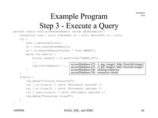 Example Program Step 3 - Execute a Query private static void accessDatabase() throws SQLException { Connection conn = null; Statement st = null; ResultSet rs = null; try { conn = getConnection(); st = conn.createStatement(); rs = st.executeQuery("select * from IMAGE"); while (rs.next()) { String imageId = rs.getString("IMAGE_ID"); ... log.info(imageId + ... } } finally { log.debug("closing resources"); try { rs.close(); } catch (Throwable ignored) {} try { st.close(); } catch (Throwable ignored) {} try { conn.close(); } catch (Throwable ignored) {} log.debug("resources closed"); } } accessDatabase:47)  -1, jpg, image1, http://host/dir/image1 accessDatabase:47)  -2, gif, image2, http://host/dir/image2 accessDatabase:54)  -closing resources accessDatabase:58)  -resources closed 