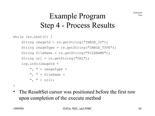 Example Program Step 4 - Process Results while (rs.next()) { String imageId = rs.getString("IMAGE_ID"); String imageType = rs.getString("IMAGE_TYPE"); String fileName = rs.getString("FILENAME"); String url = rs.getString("URL"); log.info(imageId +  ", " + imageType +  ", " + fileName + ", " + url); } The ResultSet cursor was positioned before the first row upon completion of the execute method 