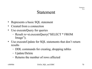 Statement Represents a basic SQL statement Created from a connection Use executeQuery for queries Result rs=st.executeQuery(“SELECT * FROM Image”); Use executeUpdate for SQL statements that don’t return results DDL commands for creating, dropping tables Update/Delete Returns the number of rows affected 