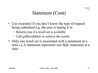 Statement (Cont) Use execute() if you don’t know the type of request being submitted e.g. the user is typing it in Returns true if a result set is available Call getResultSet() to retrieve the results Only one result set is associated with a statement at a time i.e A statement represents one SQL statement at a time  