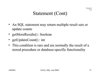 Statement (Cont) An SQL statement may return multiple result sets or update counts getMoreResults() : boolean getUpdateCount() : int This condition is rare and are normally the result of a stored procedure or database-specific functionality 