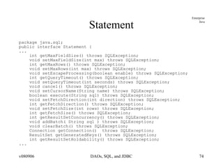 Statement package java.sql; public interface Statement { ... int getMaxFieldSize() throws SQLException; void setMaxFieldSize(int max) throws SQLException; int getMaxRows() throws SQLException; void setMaxRows(int max) throws SQLException; void setEscapeProcessing(boolean enable) throws SQLException; int getQueryTimeout() throws SQLException; void setQueryTimeout(int seconds) throws SQLException; void cancel() throws SQLException; void setCursorName(String name) throws SQLException; boolean execute(String sql) throws SQLException; void setFetchDirection(int direction) throws SQLException; int getFetchDirection() throws SQLException; void setFetchSize(int rows) throws SQLException; int getFetchSize() throws SQLException; int getResultSetConcurrency() throws SQLException; void addBatch( String sql ) throws SQLException; void clearBatch() throws SQLException; Connection getConnection()  throws SQLException; ResultSet getGeneratedKeys() throws SQLException; int getResultSetHoldability() throws SQLException; ... 