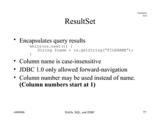 ResultSet Encapsulates query results   while(rs.next()) { String fname = rs.getString(“FILENAME”); } Column name is case-insensitive JDBC 1.0 only allowed forward-navigation Column number may be used instead of name.  (Column numbers start at 1) 