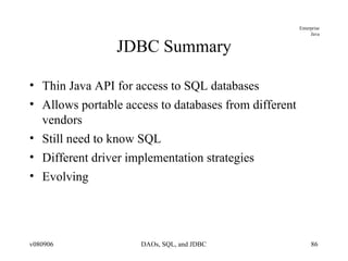 JDBC Summary Thin Java API for access to SQL databases Allows portable access to databases from different vendors Still need to know SQL Different driver implementation strategies Evolving  