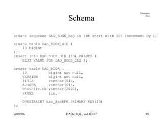 Schema create sequence DAO_BOOK_SEQ as int start with 100 increment by 1; create table DAO_BOOK_UID ( ID bigint ); insert into DAO_BOOK_UID (ID) VALUES ( NEXT VALUE FOR DAO_BOOK_SEQ ); create table DAO_BOOK ( ID  bigint not null, VERSION  bigint not null, TITLE  varchar(64), AUTHOR  varchar(64), DESCRIPTION varchar(2000), PAGES  int, CONSTRAINT dao_BookPK PRIMARY KEY(ID) ); 