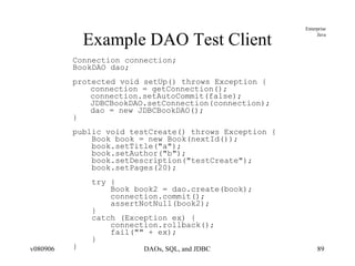Example DAO Test Client Connection connection; BookDAO dao; protected void setUp() throws Exception { connection = getConnection(); connection.setAutoCommit(false); JDBCBookDAO.setConnection(connection); dao = new JDBCBookDAO(); } public void testCreate() throws Exception { Book book = new Book(nextId()); book.setTitle("a"); book.setAuthor("b"); book.setDescription("testCreate"); book.setPages(20); try { Book book2 = dao.create(book); connection.commit(); assertNotNull(book2); } catch (Exception ex) { connection.rollback(); fail("" + ex); } } 