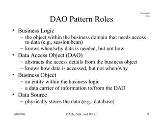 DAO Pattern Roles Business Logic the object within the business domain that needs access to data (e.g., session bean) knows when/why data is needed, but not how Data Access Object (DAO) abstracts the access details from the business object knows how data is accessed, but not when/why Business Object an entity within the business logic a data carrier of information to/from the DAO Data Source physically stores the data (e.g., database) 