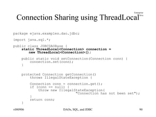 Connection Sharing using ThreadLocal package ejava.examples.dao.jdbc; import java.sql.*; public class JDBCDAOBase { static ThreadLocal<Connection> connection =  new ThreadLocal<Connection>(); public static void setConnection(Connection conn) { connection.set(conn); } protected Connection getConnection()  throws IllegalStateException { Connection conn = connection.get(); if (conn == null) { throw new IllegalStateException( "Connection has not been set"); } return conn; } 