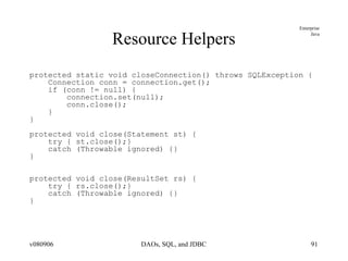 Resource Helpers protected static void closeConnection() throws SQLException { Connection conn = connection.get(); if (conn != null) { connection.set(null); conn.close(); } } protected void close(Statement st) { try { st.close();} catch (Throwable ignored) {} } protected void close(ResultSet rs) { try { rs.close();} catch (Throwable ignored) {} } 