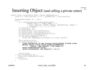 Inserting Object  (and calling a private setter) public Book create(Book book) throws DAOException { long id = (book.getId() == 0) ? getNextId() : book.getId(); PreparedStatement st = null; try { st = getConnection().prepareStatement( "INSERT INTO " + TABLE_NAME + " " + "(ID, VERSION, TITLE, AUTHOR, DESCRIPTION, PAGES) " + "VALUES(?, ?, ?, ?, ?, ?)"); st.setLong(1, id); st.setLong(2, 0); st.setString(3, book.getTitle()); st.setString(4, book.getAuthor()); st.setString(5, book.getDescription()); st.setInt(6, book.getPages()); if (st.executeUpdate() != 1) { throw new DAOException("unable to insert Book");  } book.setVersion(0); if (book.getId()==0) { //use reflection to get private setId method of Book class Method setId = Book.class.getDeclaredMethod( "setId", new Class[] { int.class }); setId.setAccessible(true); setId.invoke(book, new Object[] { id }); } return book; } catch (Exception ex) { throw new DAOException(ex); } finally { close(st); } } 
