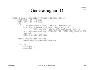 Generating an ID public int getNextId() throws DAOException { Statement st = null; ResultSet rs = null; try { st = getConnection().createStatement(); st.executeUpdate("UPDATE DAO_BOOK_UID " + "SET ID=NEXT VALUE FOR DAO_BOOK_SEQ”);  rs = st.executeQuery("SELECT ID FROM DAO_BOOK_UID”); rs.next(); return rs.getInt(1);  } catch (SQLException ex) { throw new DAOException(ex); } finally { close(rs); close(st); } } 