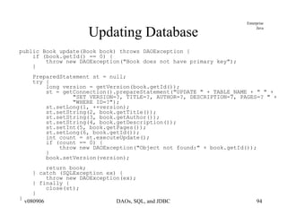 Updating Database public Book update(Book book) throws DAOException { if (book.getId() == 0) { throw new DAOException("Book does not have primary key"); } PreparedStatement st = null; try { long version = getVersion(book.getId()); st = getConnection().prepareStatement("UPDATE " + TABLE_NAME + " " + "SET VERSION=?, TITLE=?, AUTHOR=?, DESCRIPTION=?, PAGES=? " + "WHERE ID=?"); st.setLong(1, ++version); st.setString(2, book.getTitle()); st.setString(3, book.getAuthor()); st.setString(4, book.getDescription()); st.setInt(5, book.getPages()); st.setLong(6, book.getId()); int count = st.executeUpdate(); if (count == 0) { throw new DAOException("Object not found:" + book.getId()); } book.setVersion(version); return book; } catch (SQLException ex) { throw new DAOException(ex);  } finally { close(st); } } 