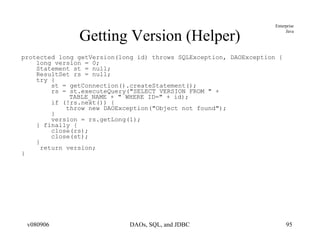 Getting Version (Helper) protected long getVersion(long id) throws SQLException, DAOException { long version = 0; Statement st = null; ResultSet rs = null; try { st = getConnection().createStatement(); rs = st.executeQuery("SELECT VERSION FROM " +  TABLE_NAME + " WHERE ID=" + id); if (!rs.next()) { throw new DAOException("Object not found"); } version = rs.getLong(1); } finally { close(rs); close(st); } return version; } 