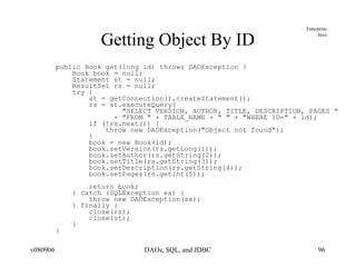 Getting Object By ID public Book get(long id) throws DAOException { Book book = null; Statement st = null; ResultSet rs = null; try { st = getConnection().createStatement(); rs = st.executeQuery( "SELECT VERSION, AUTHOR, TITLE, DESCRIPTION, PAGES " + "FROM " + TABLE_NAME + " " + "WHERE ID=" + id); if (!rs.next()) { throw new DAOException("Object not found"); } book = new Book(id); book.setVersion(rs.getLong(1)); book.setAuthor(rs.getString(2)); book.setTitle(rs.getString(3)); book.setDescription(rs.getString(4)); book.setPages(rs.getInt(5)); return book; } catch (SQLException ex) { throw new DAOException(ex); } finally { close(rs); close(st); } } 