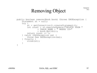 Removing Object public boolean remove(Book book) throws DAOException { Statement st = null; try { st = getConnection().createStatement(); int count = st.executeUpdate("DELETE FROM " + TABLE_NAME + " WHERE ID=" + book.getId()); return count == 1; } catch (SQLException ex) { throw new DAOException(ex); } finally { close(st); } } 