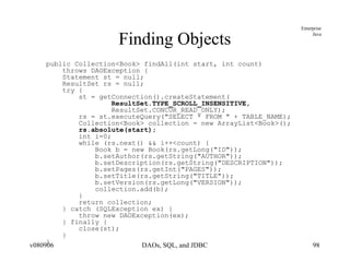 Finding Objects public Collection<Book> findAll(int start, int count)  throws DAOException { Statement st = null; ResultSet rs = null; try { st = getConnection().createStatement( ResultSet.TYPE_SCROLL_INSENSITIVE, ResultSet.CONCUR_READ_ONLY); rs = st.executeQuery("SELECT * FROM " + TABLE_NAME); Collection<Book> collection = new ArrayList<Book>(); rs.absolute(start); int i=0; while (rs.next() && i++<count) { Book b = new Book(rs.getLong("ID")); b.setAuthor(rs.getString("AUTHOR")); b.setDescription(rs.getString("DESCRIPTION")); b.setPages(rs.getInt("PAGES")); b.setTitle(rs.getString("TITLE")); b.setVersion(rs.getLong("VERSION")); collection.add(b); }  return collection; } catch (SQLException ex) { throw new DAOException(ex);  } finally { close(st); } } 