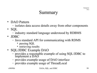 Summary DAO Pattern isolates data access details away from other components SQL industry standard language understood by RDBMS JDBC Java standard API for communicating with RDMS passing SQL retrieving results SQL/JDBC Example DAO provides a reasonable example of using SQL/JDBC to implement a DAO provides example usage of DAO interface provides example usage of ThreadLocal 