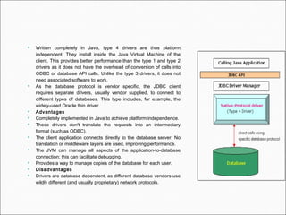  Written completely in Java, type 4 drivers are thus platform
independent. They install inside the Java Virtual Machine of the
client. This provides better performance than the type 1 and type 2
drivers as it does not have the overhead of conversion of calls into
ODBC or database API calls. Unlike the type 3 drivers, it does not
need associated software to work.
 As the database protocol is vendor specific, the JDBC client
requires separate drivers, usually vendor supplied, to connect to
different types of databases. This type includes, for example, the
widely-used Oracle thin driver.
 Advantages
 Completely implemented in Java to achieve platform independence.
 These drivers don't translate the requests into an intermediary
format (such as ODBC).
 The client application connects directly to the database server. No
translation or middleware layers are used, improving performance.
 The JVM can manage all aspects of the application-to-database
connection; this can facilitate debugging.
 Provides a way to manage copies of the database for each user.
 Disadvantages
 Drivers are database dependent, as different database vendors use
wildly different (and usually proprietary) network protocols.
 