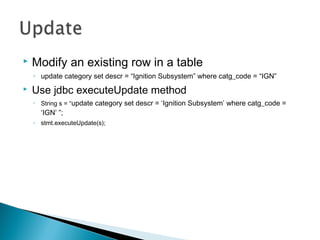  Modify an existing row in a table
◦ update category set descr = “Ignition Subsystem” where catg_code = “IGN”
 Use jdbc executeUpdate method
◦ String s = “update category set descr = ‘Ignition Subsystem’ where catg_code =
‘IGN’ ”;
◦ stmt.executeUpdate(s);
 