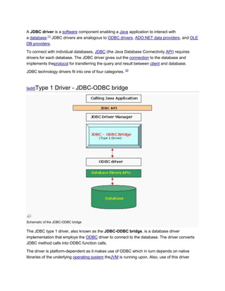 A JDBC driver is a software component enabling a Java application to interact with
a database.[1] JDBC drivers are analogous to ODBC drivers, ADO.NET data providers, and OLE
DB providers.
To connect with individual databases, JDBC (the Java Database Connectivity API) requires
drivers for each database. The JDBC driver gives out the connection to the database and
implements theprotocol for transferring the query and result between client and database.
JDBC technology drivers fit into one of four categories. [2]



[edit]Type    1 Driver - JDBC-ODBC bridge




Schematic of the JDBC-ODBC bridge

The JDBC type 1 driver, also known as the JDBC-ODBC bridge, is a database driver
implementation that employs the ODBC driver to connect to the database. The driver converts
JDBC method calls into ODBC function calls.

The driver is platform-dependent as it makes use of ODBC which in turn depends on native
libraries of the underlying operating system theJVM is running upon. Also, use of this driver
 