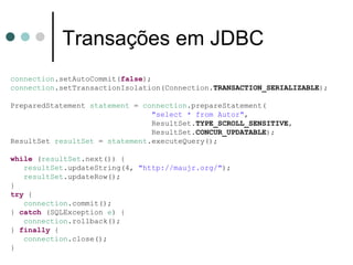 Transações em JDBC connection .setAutoCommit( false ); connection .setTransactionIsolation(Connection. TRANSACTION_SERIALIZABLE ); PreparedStatement  statement  =  connection .prepareStatement( "select * from Autor" , ResultSet. TYPE_SCROLL_SENSITIVE , ResultSet. CONCUR_UPDATABLE ); ResultSet  resultSet  =  statement .executeQuery(); while  ( resultSet .next()) { resultSet .updateString(4,  "http://maujr.org/" ); resultSet .updateRow(); } try  { connection .commit(); }  catch  (SQLException  e ) { connection .rollback(); }  finally  { connection .close(); } 