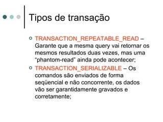 Tipos de transação TRANSACTION_REPEATABLE_READ  – Garante que a mesma query vai retornar os mesmos resultados duas vezes, mas uma “phantom-read” ainda pode acontecer; TRANSACTION_SERIALIZABLE  – Os comandos são enviados de forma seqüencial e não concorrente, os dados vão ser garantidamente gravados e corretamente; 
