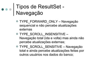 Tipos de ResultSet - Navegação TYPE_FORWARD_ONLY – Navegação sequencial e não percebe atualizações externas TYPE_SCROLL_INSENSITIVE – Navegação total (ida e volta) mas ainda não percebe atualizações externas; TYPE_SCROLL_SENSITIVE – Navegação total e ainda percebe atualizações feitas por outros usuários nos dados do banco; 