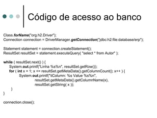 Código de acesso ao banco Class. forName ("org.h2.Driver"); Connection connection = DriverManager. getConnection ("jdbc:h2:file:database/erp"); Statement statement = connection.createStatement(); ResultSet resultSet = statement.executeQuery( "select * from Autor" ); while  ( resultSet.next() ) { System. out .printf("Linha %s%n", resultSet.getRow()); for  (  int  x = 1; x <= resultSet.getMetaData().getColumnCount(); x++ ) { System. out .printf("\tColumn: %s Value %s%n",  resultSet.getMetaData().getColumnName(x), resultSet.getString( x )); } } connection.close(); 