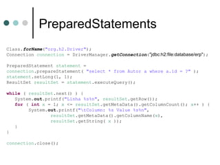 PreparedStatements Class. forName ( "org.h2.Driver" ); Connection  connection  = DriverManager. getConnection ( "jdbc:h2:file:database/erp" ); PreparedStatement  statement  = connection .prepareStatement(  "select * from Autor a where a.id = ?"  ); statement .setLong(1, 1); ResultSet  resultSet  =  statement .executeQuery(); while  (  resultSet .next() ) { System. out .printf( "Linha %s%n" ,  resultSet .getRow()); for  (  int   x  = 1;  x  <=  resultSet .getMetaData().getColumnCount();  x ++ ) { System. out .printf( "\tColumn: %s Value %s%n" ,  resultSet .getMetaData().getColumnName( x ), resultSet .getString(  x  )); } } connection .close(); 