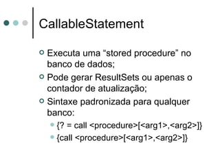 CallableStatement Executa uma “stored procedure” no banco de dados; Pode gerar ResultSets ou apenas o contador de atualização; Sintaxe padronizada para qualquer banco: {? = call <procedure>[<arg1>,<arg2>]}  {call <procedure>[<arg1>,<arg2>]} 