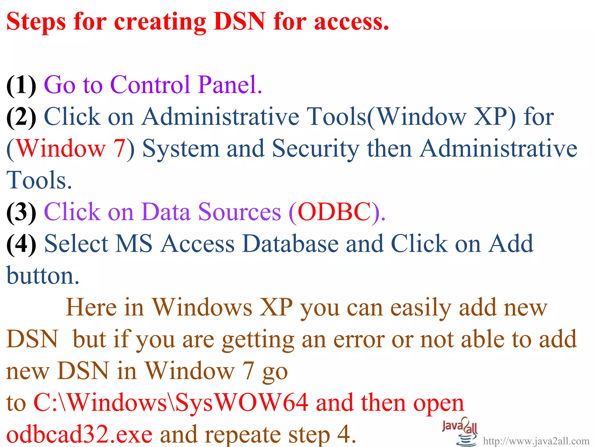 Steps for creating DSN for access.

(1) Go to Control Panel.
(2) Click on Administrative Tools(Window XP) for
(Window 7) System and Security then Administrative
Tools.
(3) Click on Data Sources (ODBC).
(4) Select MS Access Database and Click on Add
button.
      Here in Windows XP you can easily add new
DSN but if you are getting an error or not able to add
new DSN in Window 7 go
to C:WindowsSysWOW64 and then open
odbcad32.exe and repeate step 4.             http://www.java2all.com
 