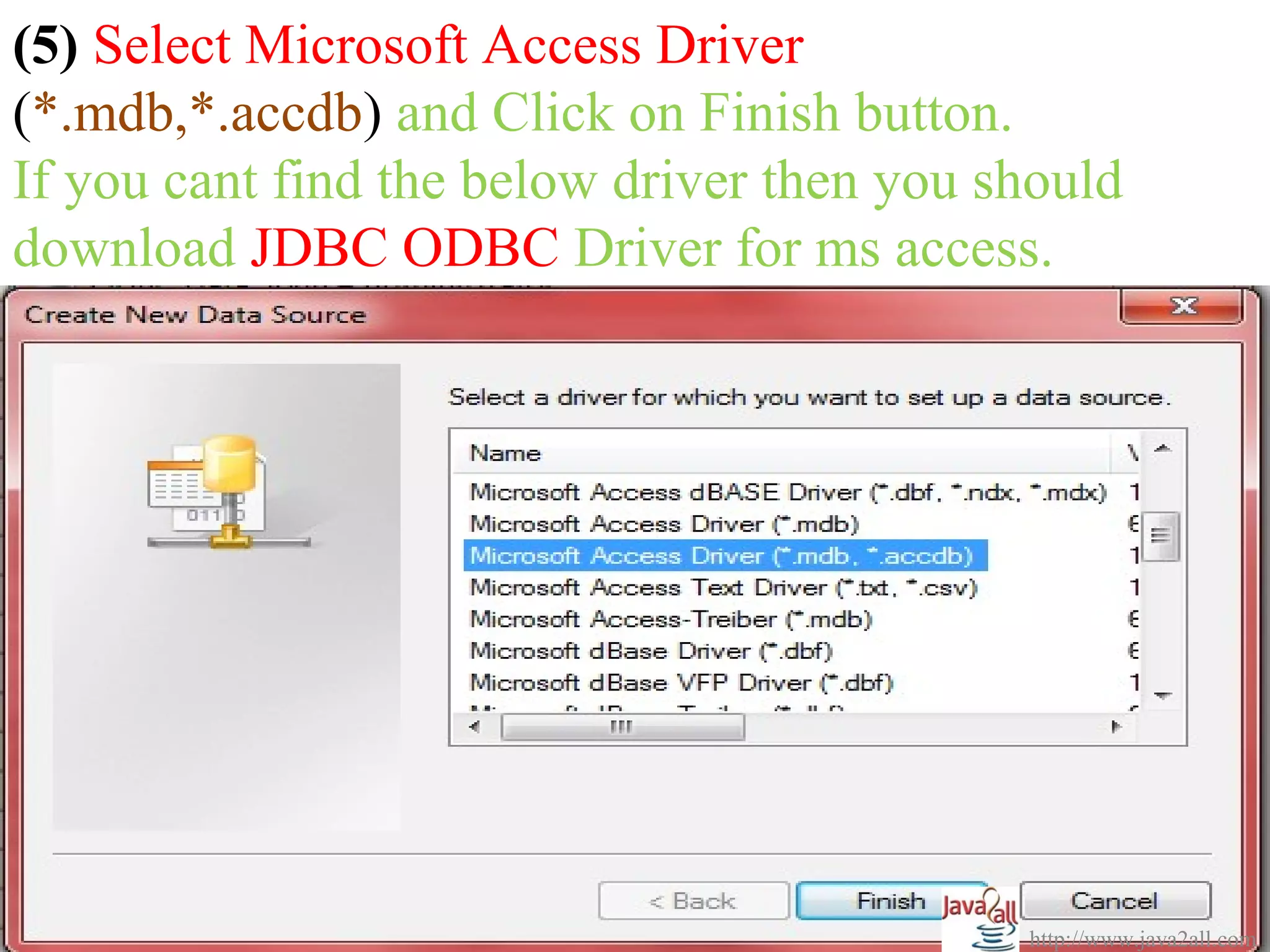 (5) Select Microsoft Access Driver
(*.mdb,*.accdb) and Click on Finish button.
If you cant find the below driver then you should
download JDBC ODBC Driver for ms access.




                                            http://www.java2all.com
 