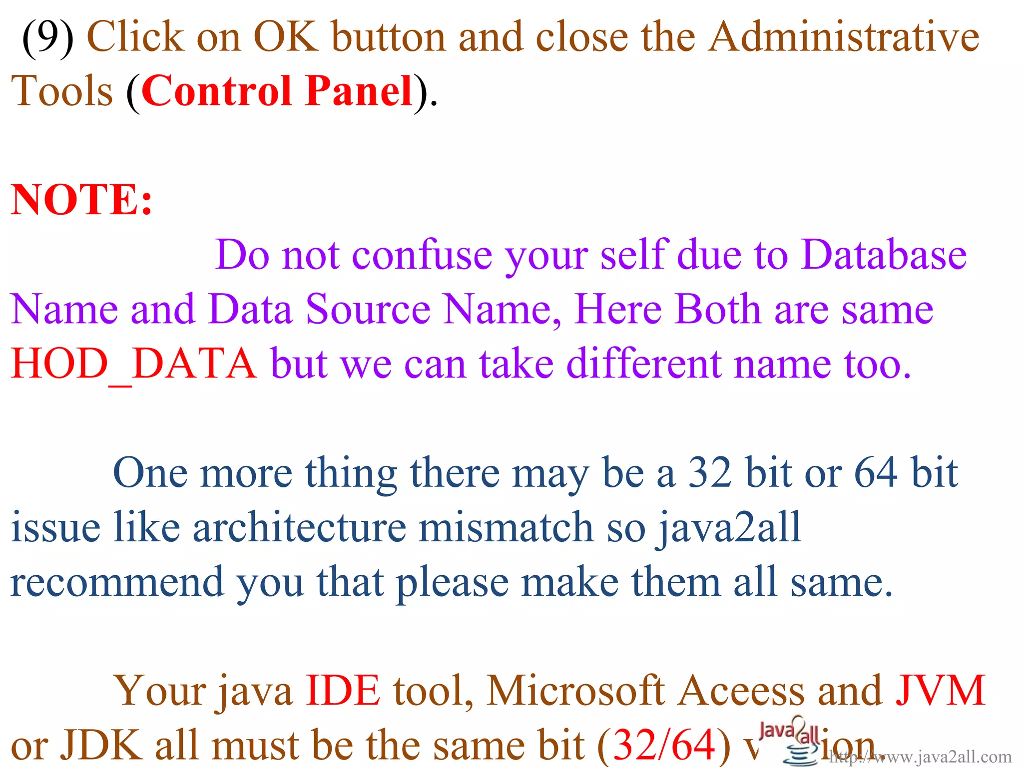(9) Click on OK button and close the Administrative
Tools (Control Panel).

NOTE:
         Do not confuse your self due to Database
Name and Data Source Name, Here Both are same
HOD_DATA but we can take different name too.

      One more thing there may be a 32 bit or 64 bit
issue like architecture mismatch so java2all
recommend you that please make them all same.

     Your java IDE tool, Microsoft Aceess and JVM
or JDK all must be the same bit (32/64) version.
                                             http://www.java2all.com
 