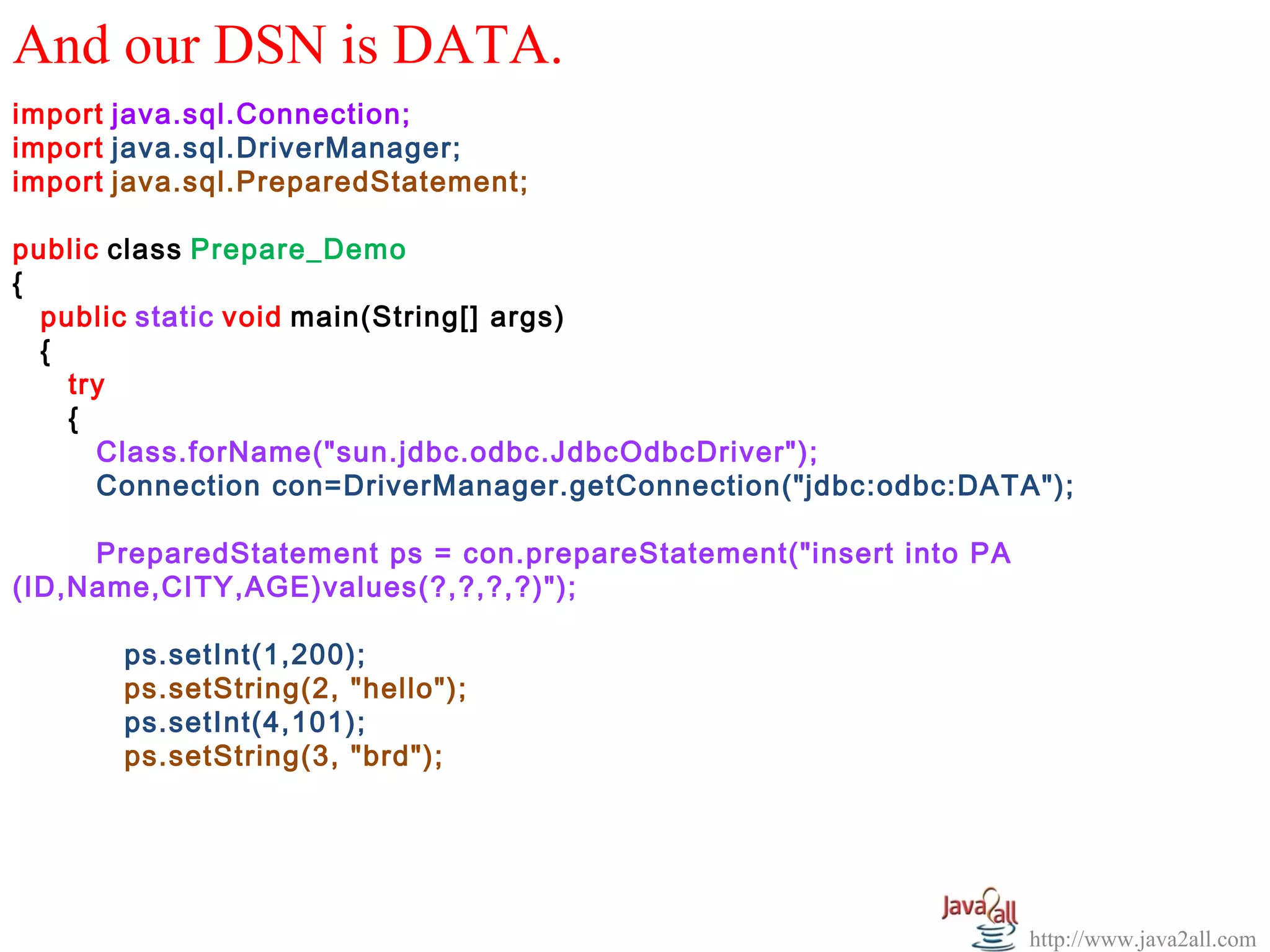 And our DSN is DATA.
import java.sql.Connection;
import java.sql.DriverManager;
import java.sql.PreparedStatement;

public class Prepare_Demo
{
  public static void main(String[] args)
  {
    try
    {
      Class.forName("sun.jdbc.odbc.JdbcOdbcDriver");
      Connection con=DriverManager.getConnection("jdbc:odbc:DATA");

     PreparedStatement ps = con.prepareStatement("insert into PA
(ID,Name,CITY,AGE)values(?,?,?,?)");

       ps.setInt(1,200);
       ps.setString(2, "hello");
       ps.setInt(4,101);
       ps.setString(3, "brd");




                                                                   http://www.java2all.com
 