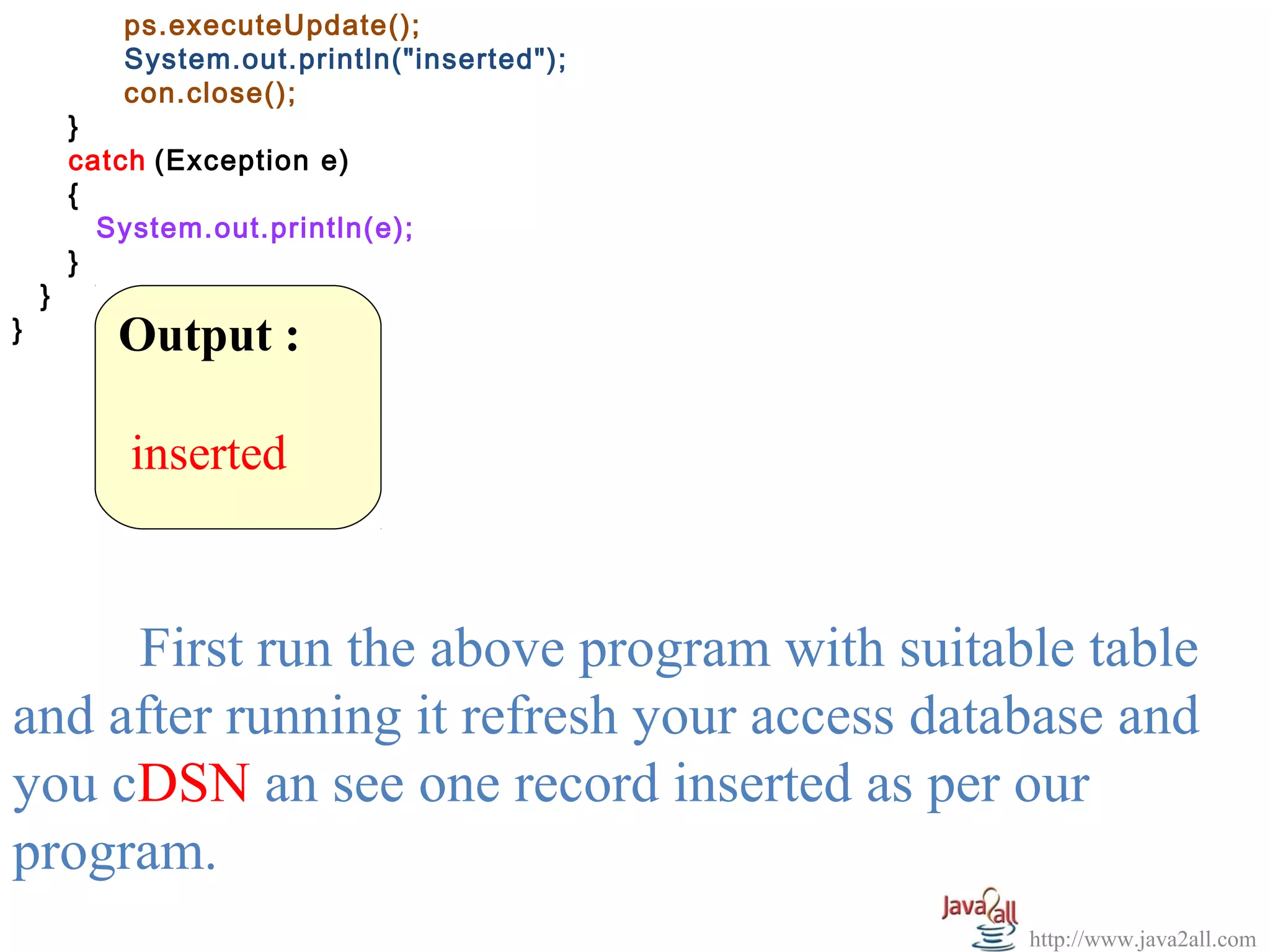 ps.executeUpdate();
           System.out.println("inserted");
           con.close();
        }
        catch (Exception e)
        {
          System.out.println(e);
        }
    }
}          Output :

            inserted


     First run the above program with suitable table
and after running it refresh your access database and
you cDSN an see one record inserted as per our
program.
                                             http://www.java2all.com
 