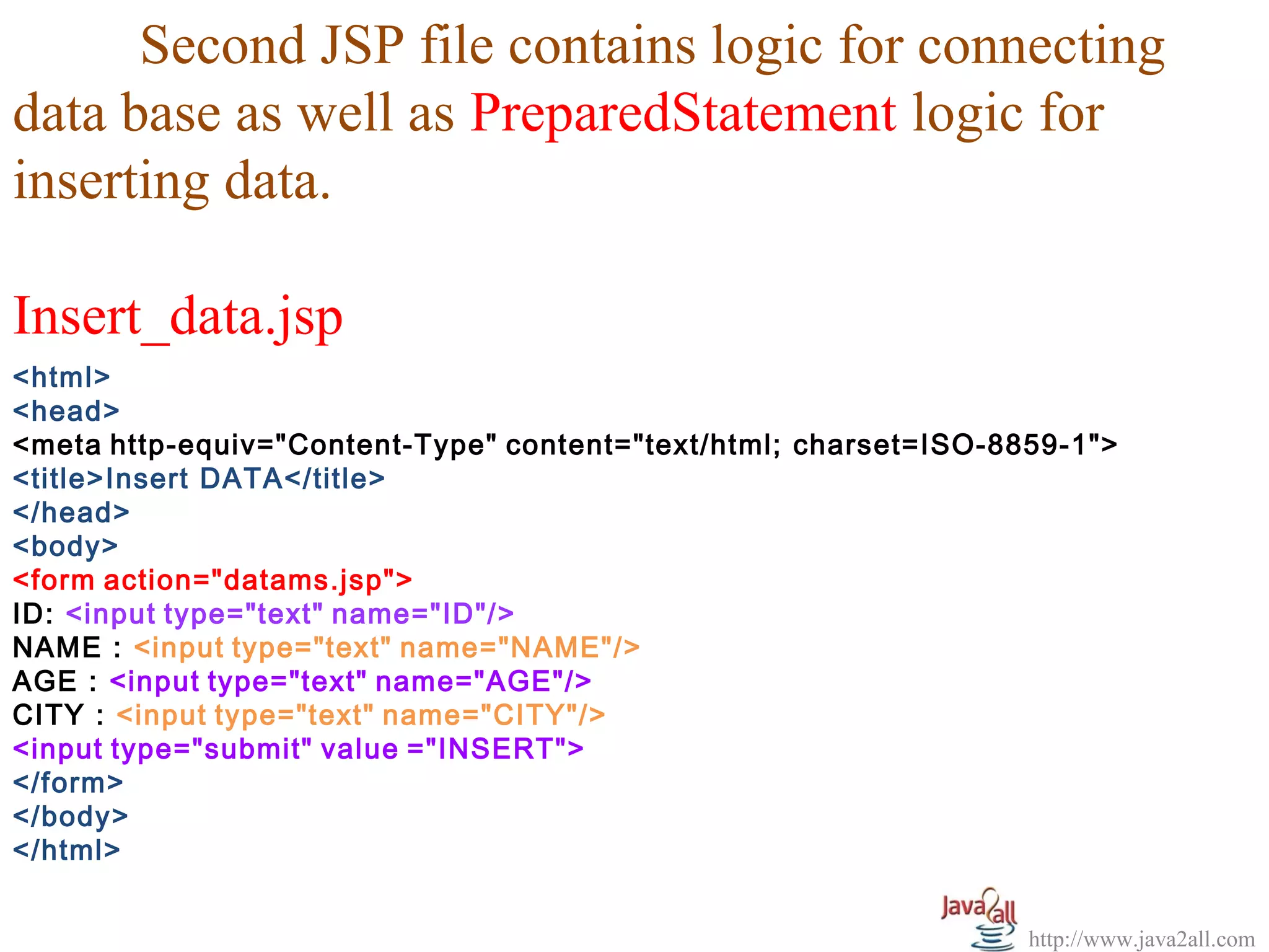 Second JSP file contains logic for connecting
data base as well as PreparedStatement logic for
inserting data.

Insert_data.jsp
<html>
<head>
<meta http-equiv="Content-Type" content="text/html; charset=ISO-8859-1">
<title>Insert DATA</title>
</head>
<body>
<form action="datams.jsp">
ID: <input type="text" name="ID"/>
NAME : <input type="text" name="NAME"/>
AGE : <input type="text" name="AGE"/>
CITY : <input type="text" name="CITY"/>
<input type="submit" value ="INSERT">
</form>
</body>
</html>


                                                                  http://www.java2all.com
 