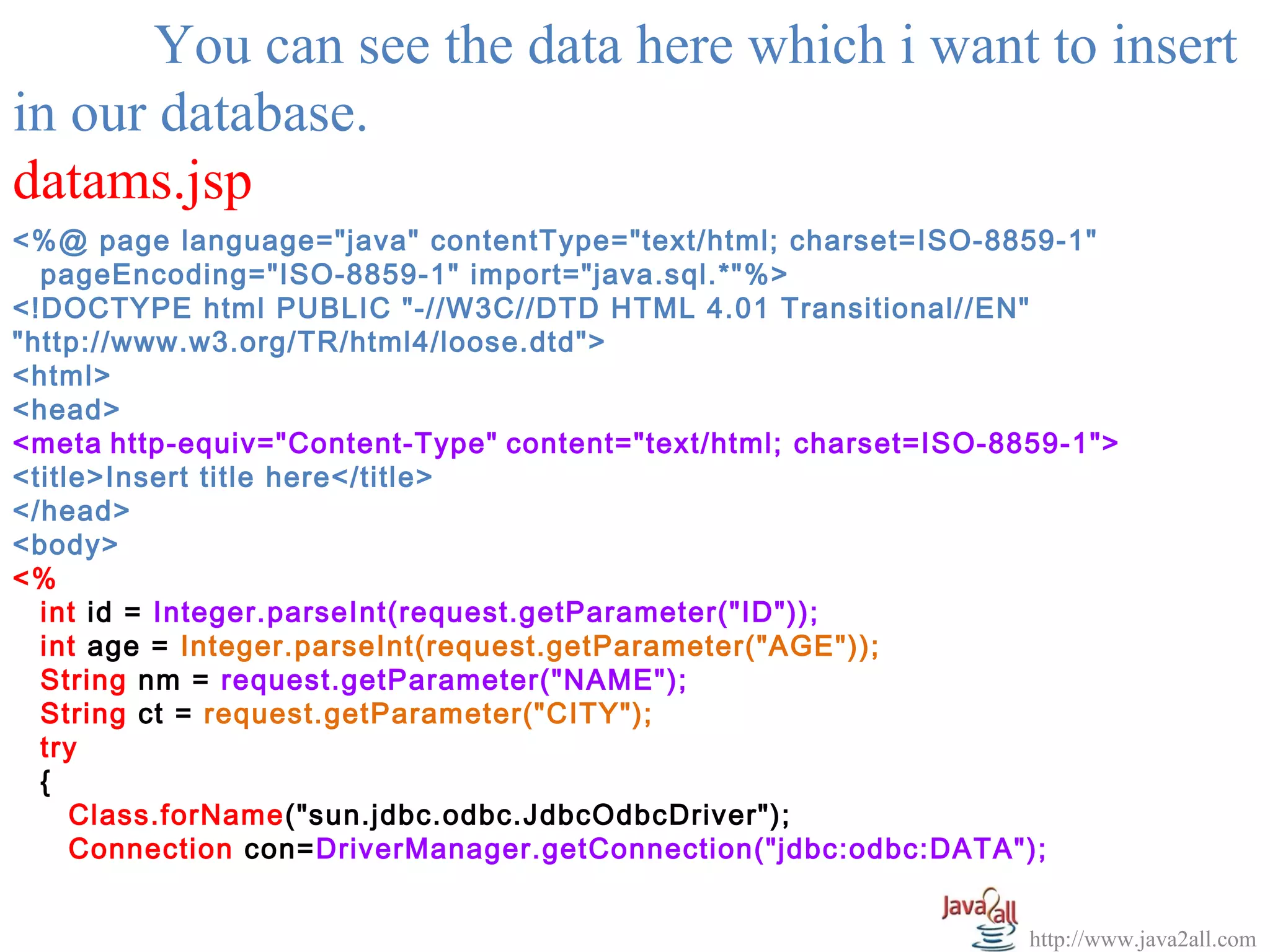 You can see the data here which i want to insert
in our database.
datams.jsp
<%@ page language="java" contentType="text/html; charset=ISO-8859-1"
  pageEncoding="ISO-8859-1" import="java.sql.*"%>
<!DOCTYPE html PUBLIC "-//W3C//DTD HTML 4.01 Transitional//EN"
"http://www.w3.org/TR/html4/loose.dtd">
<html>
<head>
<meta http-equiv="Content-Type" content="text/html; charset=ISO-8859-1">
<title>Insert title here</title>
</head>
<body>
<%
  int id = Integer.parseInt(request.getParameter("ID"));
  int age = Integer.parseInt(request.getParameter("AGE"));
  String nm = request.getParameter("NAME");
  String ct = request.getParameter("CITY");
  try
  {
     Class.forName("sun.jdbc.odbc.JdbcOdbcDriver");
     Connection con=DriverManager.getConnection("jdbc:odbc:DATA");


                                                                  http://www.java2all.com
 