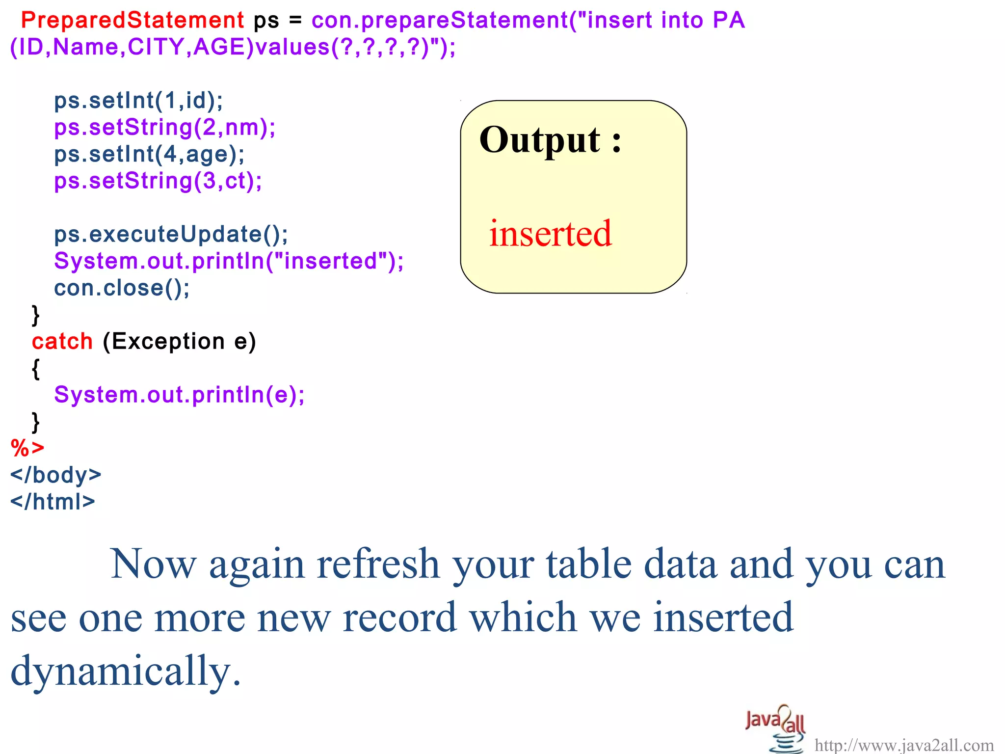 PreparedStatement ps = con.prepareStatement("insert into PA
(ID,Name,CITY,AGE)values(?,?,?,?)");

   ps.setInt(1,id);
   ps.setString(2,nm);
   ps.setInt(4,age);                  Output :
   ps.setString(3,ct);

   ps.executeUpdate();                 inserted
   System.out.println("inserted");
   con.close();
  }
  catch (Exception e)
  {
    System.out.println(e);
  }
%>
</body>
</html>


     Now again refresh your table data and you can
see one more new record which we inserted
dynamically.
                                                               http://www.java2all.com
 