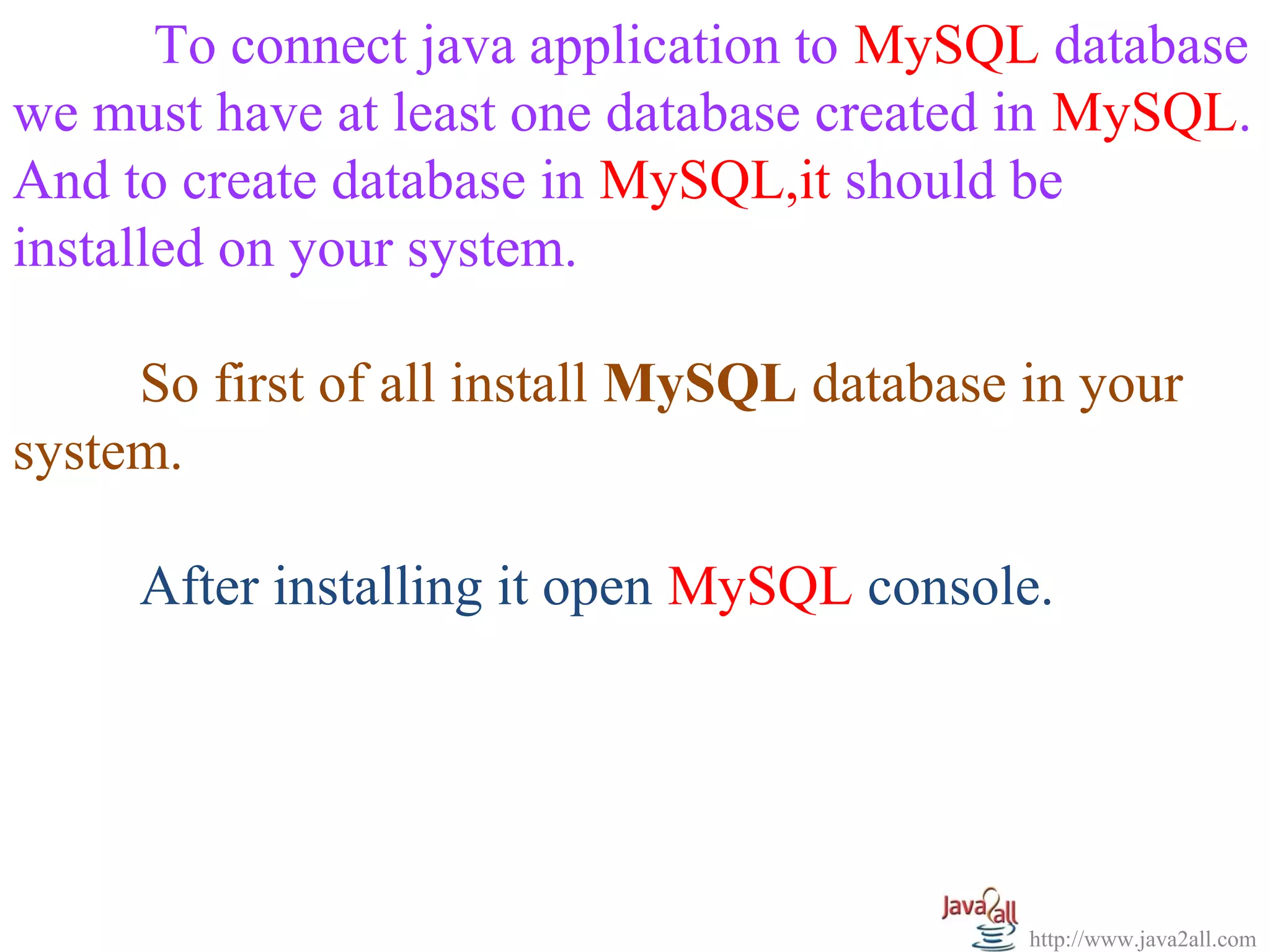 To connect java application to MySQL database
we must have at least one database created in MySQL.
And to create database in MySQL,it should be
installed on your system.

     So first of all install MySQL database in your
system.

     After installing it open MySQL console.




                                            http://www.java2all.com
 