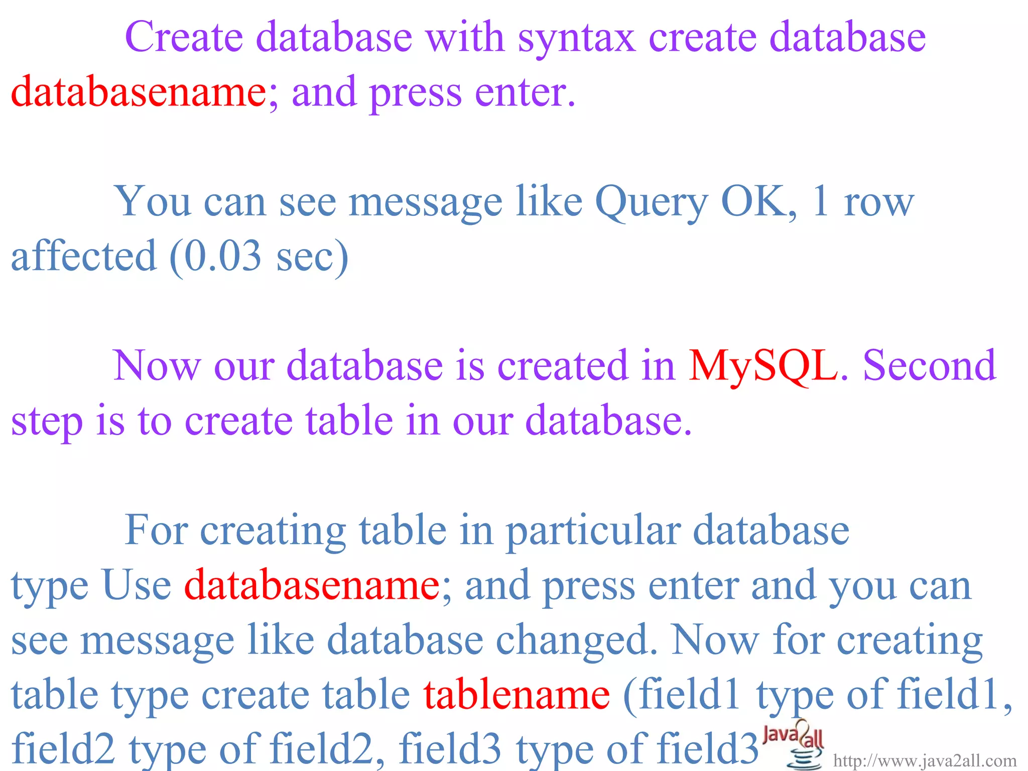 Create database with syntax create database
databasename; and press enter.

      You can see message like Query OK, 1 row
affected (0.03 sec)

      Now our database is created in MySQL. Second
step is to create table in our database.

       For creating table in particular database
type Use databasename; and press enter and you can
see message like database changed. Now for creating
table type create table tablename (field1 type of field1,
field2 type of field2, field3 type of field3); http://www.java2all.com
 