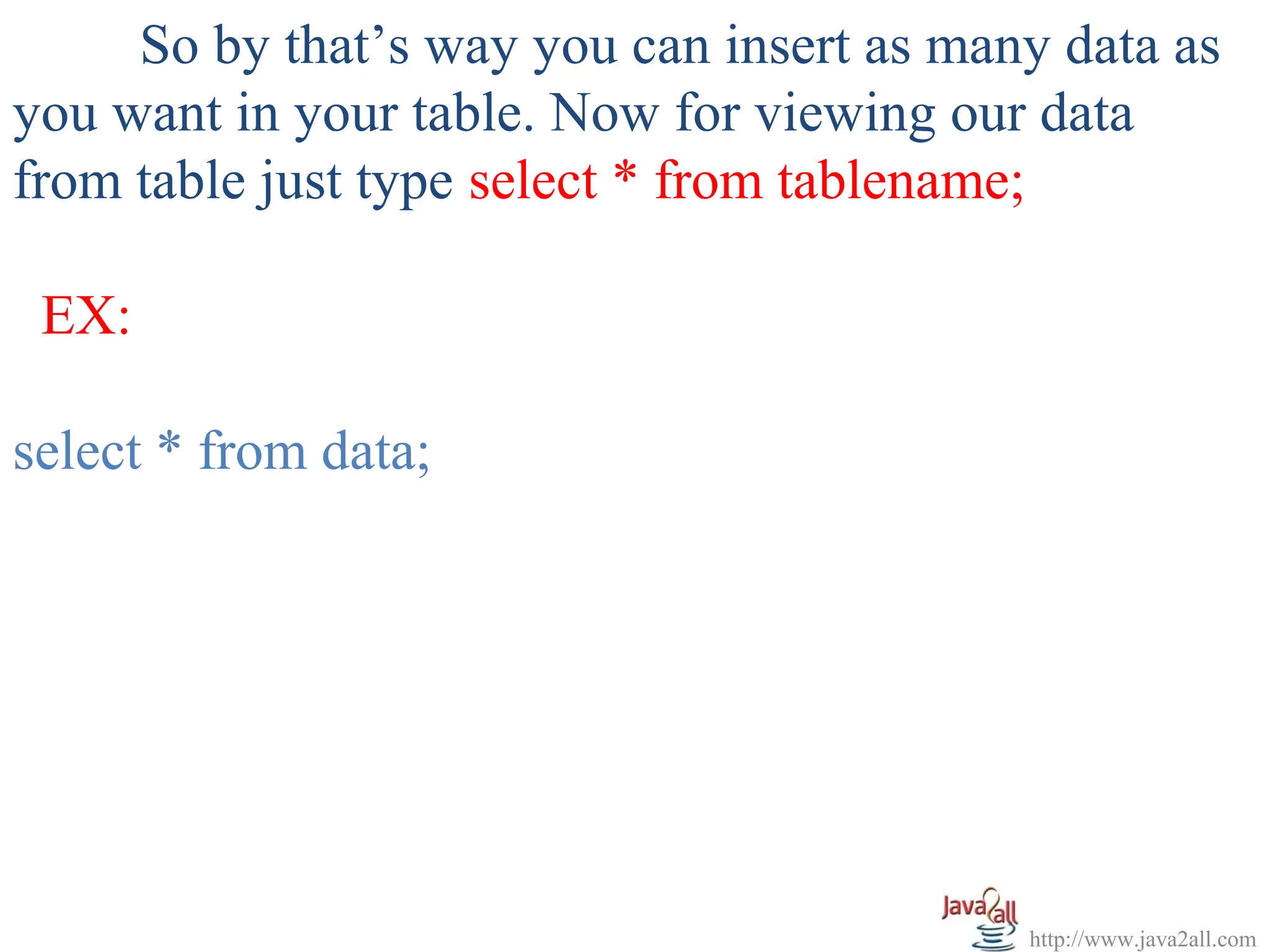 So by that’s way you can insert as many data as
you want in your table. Now for viewing our data
from table just type select * from tablename;

 EX:

select * from data;




                                           http://www.java2all.com
 