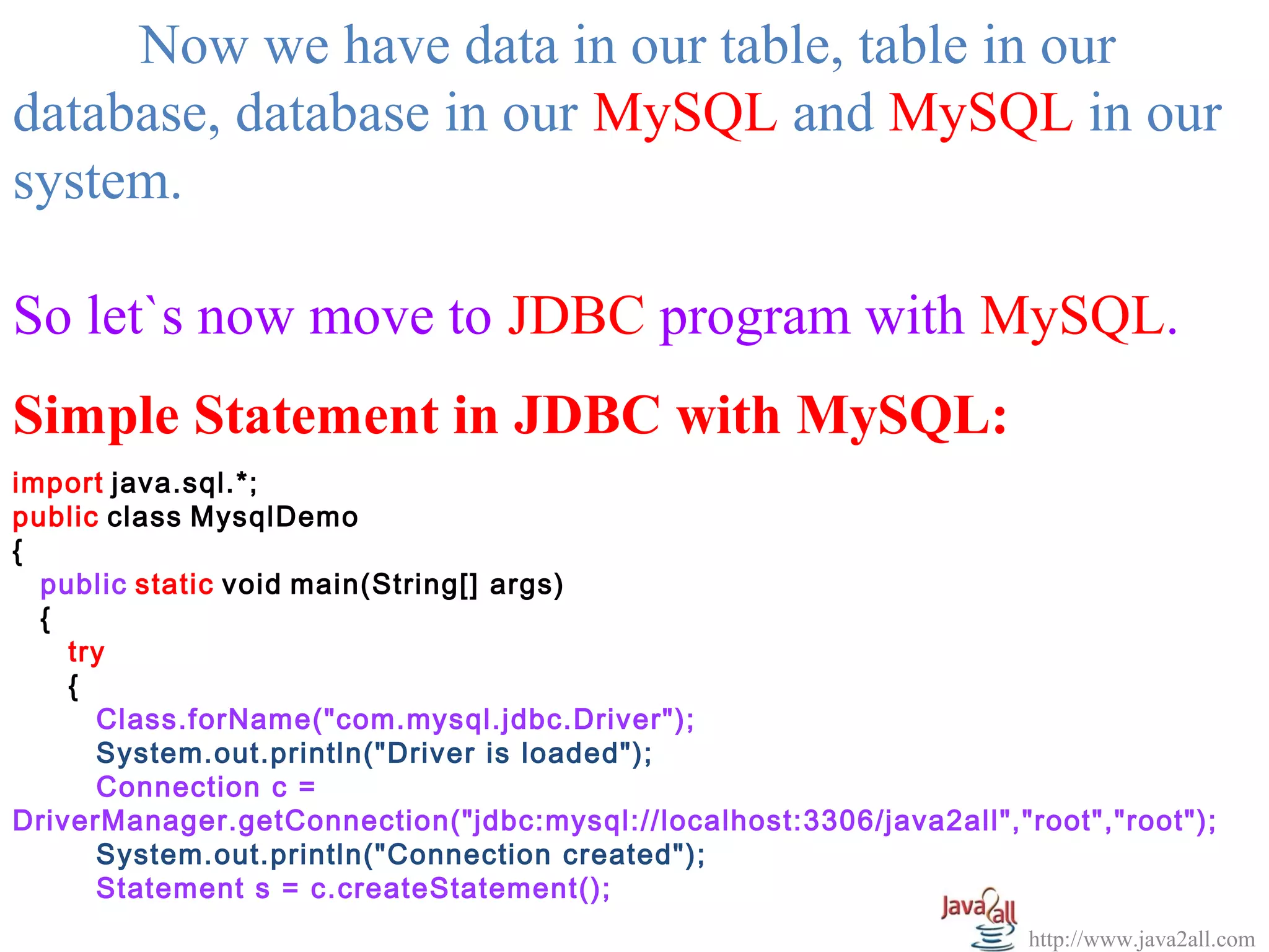  
     Now we have data in our table, table in our 
database, database in our MySQL and MySQL in our 
system.

So let`s now move to JDBC program with MySQL.
Simple Statement in JDBC with MySQL:
import java.sql.*;
public class MysqlDemo
{
  public static void main(String[] args)
  {
    try
    {
      Class.forName("com.mysql.jdbc.Driver");
      System.out.println("Driver is loaded");
      Connection c =
DriverManager.getConnection("jdbc:mysql://localhost:3306/java2all","root","root");
      System.out.println("Connection created");
      Statement s = c.createStatement();
                                                                     http://www.java2all.com
 