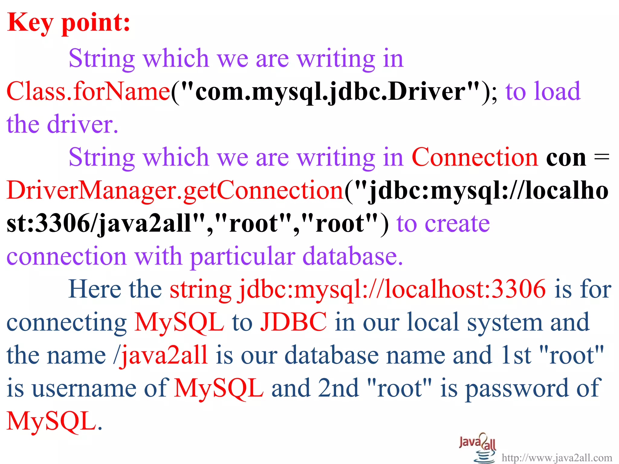   
Key point:
      String which we are writing in 
Class.forName("com.mysql.jdbc.Driver"); to load 
the driver.
      String which we are writing in Connection con = 
DriverManager.getConnection("jdbc:mysql://localho
st:3306/java2all","root","root") to create 
connection with particular database.
      Here the string jdbc:mysql://localhost:3306 is for 
connecting MySQL to JDBC in our local system and 
the name /java2all is our database name and 1st "root" 
is username of MySQL and 2nd "root" is password of 
MySQL.
                                              http://www.java2all.com
 