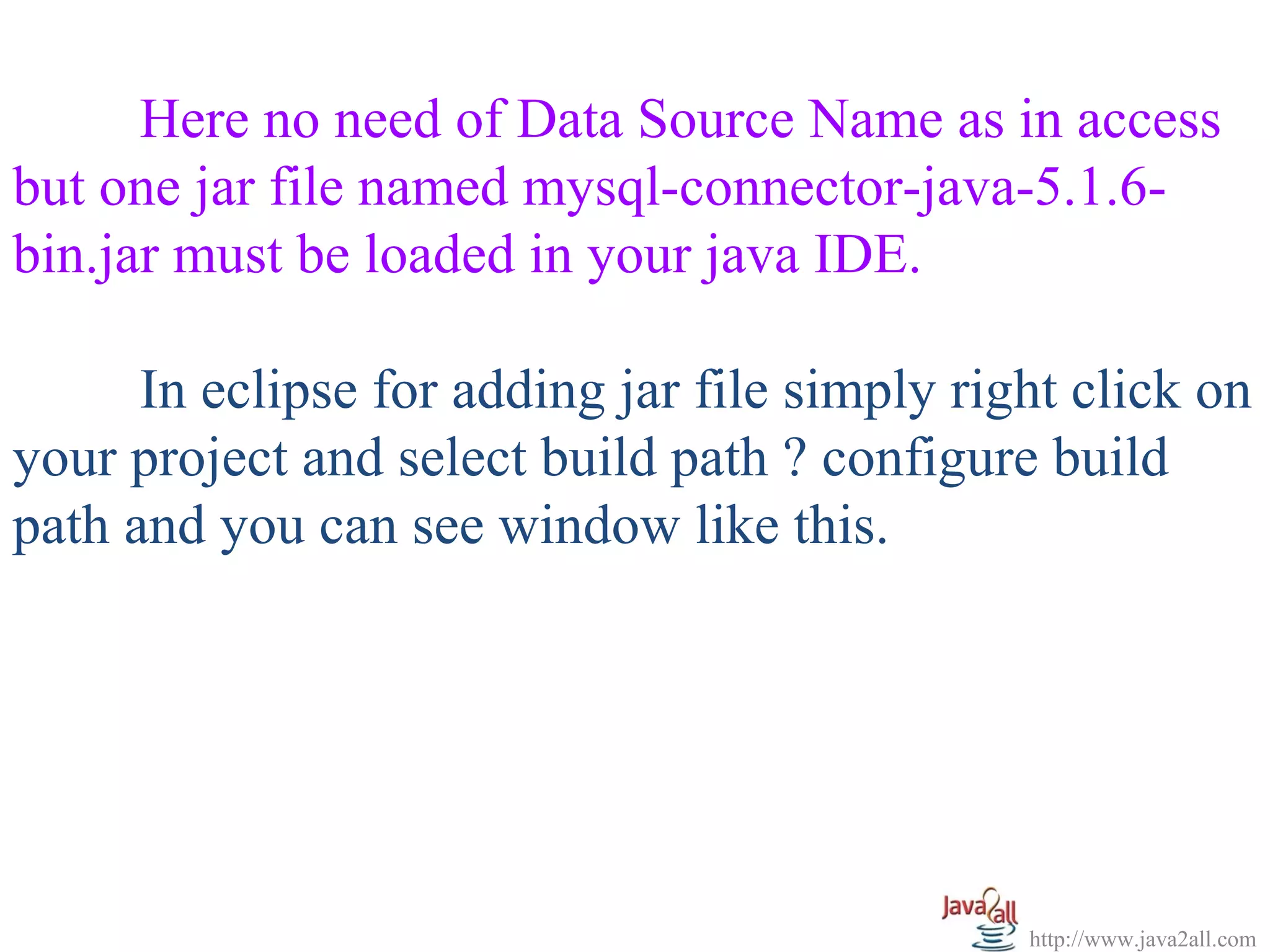   


      Here no need of Data Source Name as in access 
but one jar file named mysql-connector-java-5.1.6-
bin.jar must be loaded in your java IDE. 

      In eclipse for adding jar file simply right click on 
your project and select build path ? configure build 
path and you can see window like this.




                                               http://www.java2all.com
 