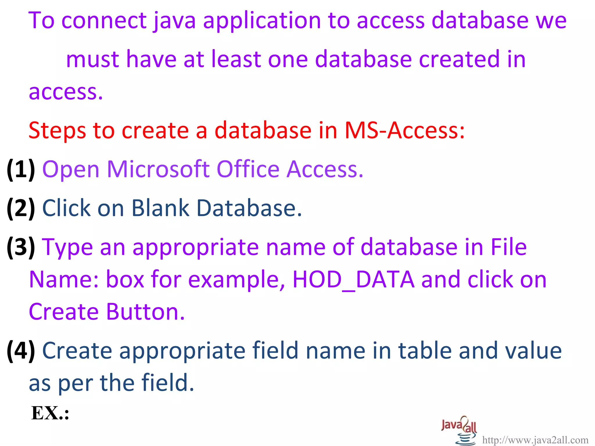 To connect java application to access database we
       must have at least one database created in
  access.
  Steps to create a database in MS-Access:
(1) Open Microsoft Office Access.
(2) Click on Blank Database.
(3) Type an appropriate name of database in File
  Name: box for example, HOD_DATA and click on
  Create Button.
(4) Create appropriate field name in table and value
  as per the field.
  EX.:
                                            http://www.java2all.com
 