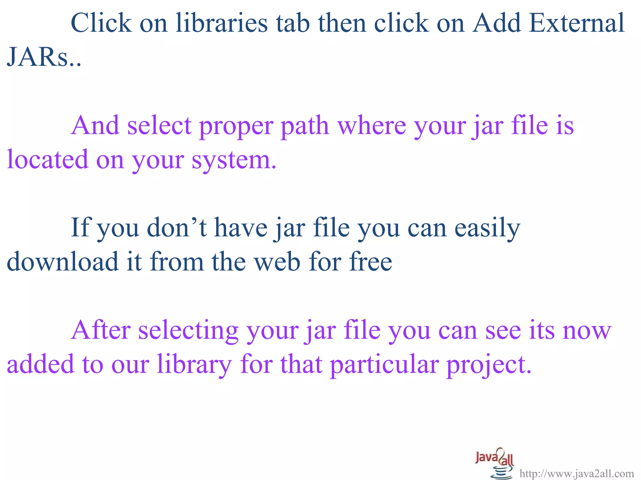   
      Click on libraries tab then click on Add External 
JARs..
 
      And select proper path where your jar file is 
located on your system.
 
      If you don’t have jar file you can easily 
download it from the web for free
 
      After selecting your jar file you can see its now 
added to our library for that particular project.


                                             http://www.java2all.com
 