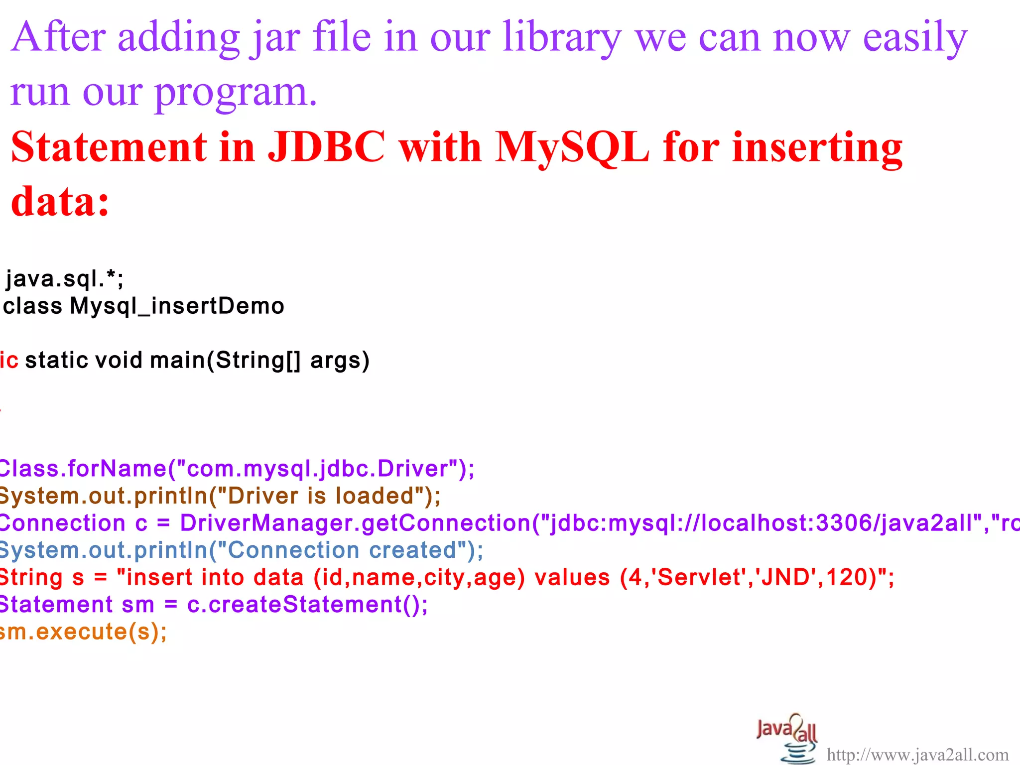   
    After adding jar file in our library we can now easily 
    run our program.
    Statement in JDBC with MySQL for inserting
    data:
    java.sql.*;
    class Mysql_insertDemo

ic static void main(String[] args)

y

Class.forName("com.mysql.jdbc.Driver");
System.out.println("Driver is loaded");
Connection c = DriverManager.getConnection("jdbc:mysql://localhost:3306/java2all","ro
System.out.println("Connection created");
String s = "insert into data (id,name,city,age) values (4,'Servlet','JND',120)";
Statement sm = c.createStatement();
sm.execute(s);




                                                                    http://www.java2all.com
 