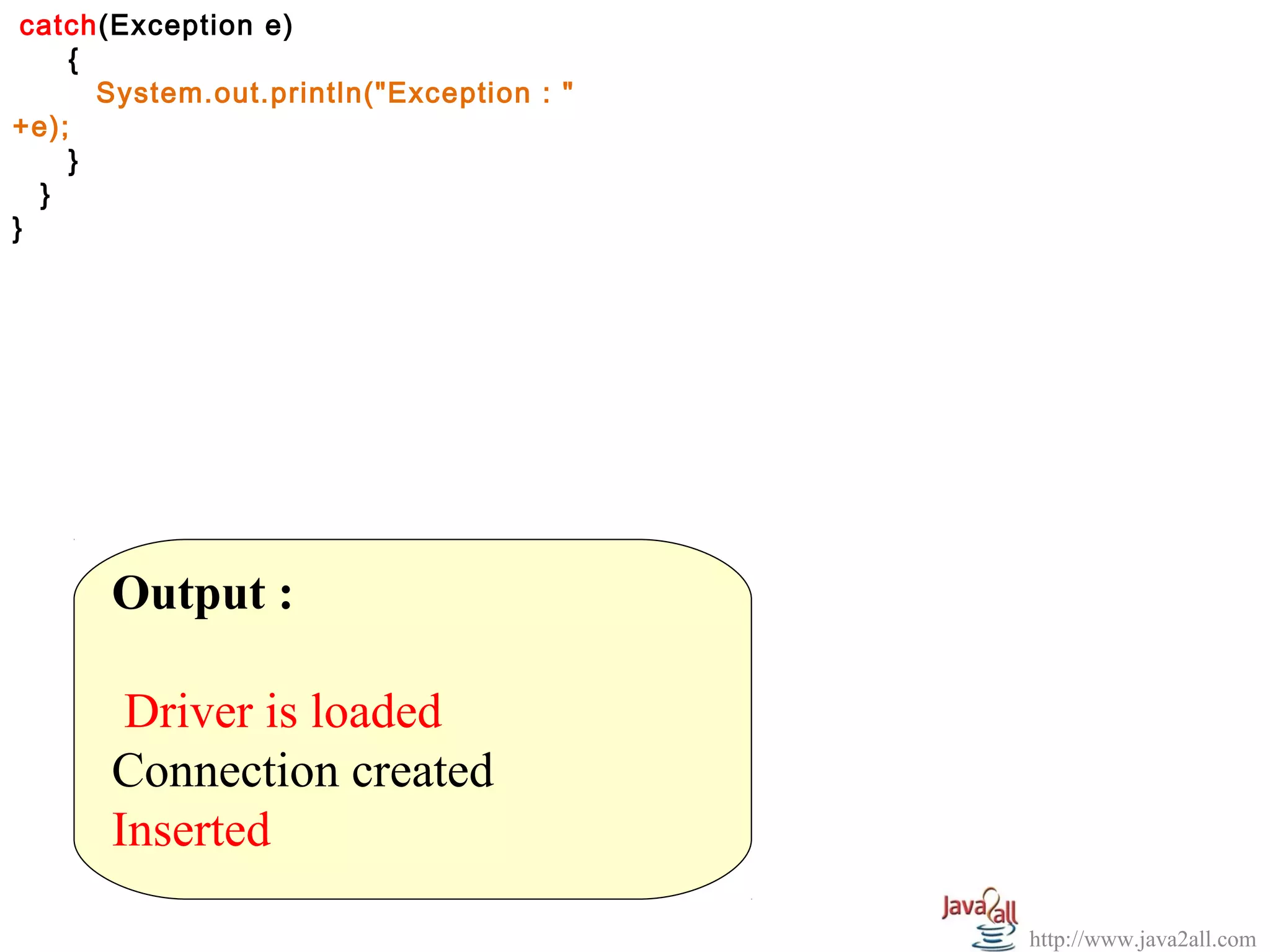 catch(Exception e)
  
     {
       System.out.println("Exception : "
+e);
     }
   }
}




       Output :
        
        Driver is loaded
       Connection created
       Inserted

                                           http://www.java2all.com
 