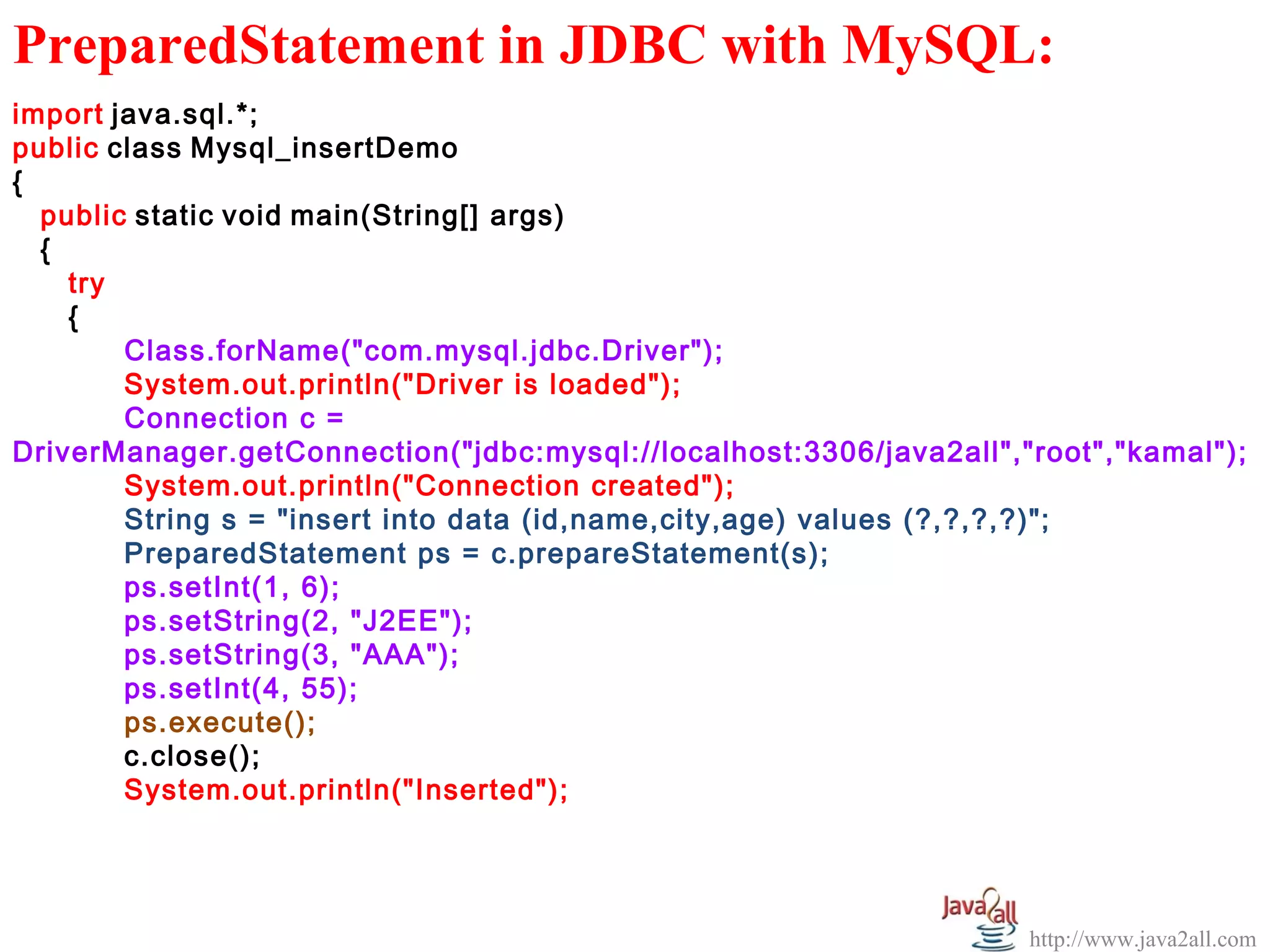   
PreparedStatement in JDBC with MySQL:
import java.sql.*;
public class Mysql_insertDemo
{
  public static void main(String[] args)
  {
    try
    {
        Class.forName("com.mysql.jdbc.Driver");
        System.out.println("Driver is loaded");
        Connection c =
DriverManager.getConnection("jdbc:mysql://localhost:3306/java2all","root","kamal");
        System.out.println("Connection created");
        String s = "insert into data (id,name,city,age) values (?,?,?,?)";
        PreparedStatement ps = c.prepareStatement(s);
        ps.setInt(1, 6);
        ps.setString(2, "J2EE");
        ps.setString(3, "AAA");
        ps.setInt(4, 55);
        ps.execute();
        c.close();
        System.out.println("Inserted");




                                                                    http://www.java2all.com
 